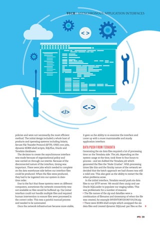 TECH | ASYNCHRONOUS APPLICATION INTERFACES
#PTK 29
policies and were not necessarily the most efficient
method. The initial design included a whole host of
products and operating systems including Solaris,
Secure File Transfer Protocol (SFTP), UNIX cron jobs,
dynamic KORN shell scripts, SQLPlus, Oracle and
Teradata databases.
The decision to create the asynchronous interface
was made because of organisational policy and
was carried on through our rewrite. Because of the
disconnected nature of the interface, timing was
important. There were jobs which needed to complete
on the data warehouse side before our interface files
could be produced. When the files were produced,
they had to be ingested into our system in date-
time order.
Due to the fact that these systems were on different
computers, sometimes the network connectivity was
not available so files would be buffered up. Our initial
interface could not handle multiple files and required
human intervention to ensure files were processed in
the correct order. This was a painful manual process
and needed to be automated.
Once the network infrastructure became more stable,
it gave us the ability to re-examine the interface and
come up with a more maintainable and sturdy
application interface.
DATA PUSH FROM TERADATA
Generating the six data files required a lot of processing
time on the Teradata side. The job, depending on the
system usage at the time, took three to four hours to
process – and we dubbed the Teradata job which
generated the files the ‘Node Crusher’. With processing
times like this and the finicky nature of the network we
decided that the batch approach we had chosen was still
a valid one. This also gave us the ability to restart the file
when problems arose.
In the initial interface, Teradata would push six data
files to our SFTP server. We would then unzip and use
Oracle SQLLoader to populate our staging tables. This
was problematic for a number of reasons:
The file names of the zip and datafiles were a
combination of filename and timestamp of when the file
was created, for example INVENTORY201907191234.zip.
There were KORN shell scripts which unzipped the six
data files and created dynamic SQLLoad .par files so the
 