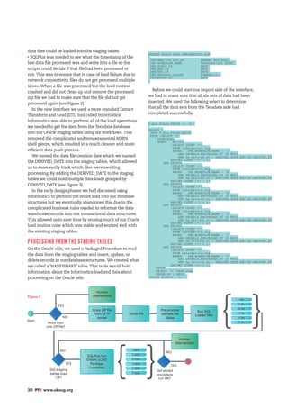 30 #PTK www.ukoug.org
data files could be loaded into the staging tables.
SQLPlus was needed to see what the timestamp of the
last data file processed was and write it to a file so the
scripts could decide if that file had been processed or
not. This was to ensure that in case of load failure due to
network connectivity, files do not get processed multiple
times. When a file was processed but the load routine
crashed and did not clean up and remove the processed
zip file we had to make sure that the file did not get
processed again (see Figure 2).
In the new interface we used a more standard Extract
Transform and Load (ETL) tool called Informatica.
Informatica was able to perform all of the load operations
we needed to get the data from the Teradata database
into our Oracle staging tables using six workflows. This
removed the complicated and temperamental KORN
shell pieces, which resulted in a much cleaner and more
efficient data push process.
We moved the data file creation date which we named
the DERIVED_DATE into the staging tables, which allowed
us to more easily track which files were awaiting
processing. By adding the DERIVED_DATE to the staging
tables we could hold multiple data loads grouped by
DERIVED_DATE (see Figure 3).
In the early design phases we had discussed using
Informatica to perform the entire load into our database
structures but we eventually abandoned this due to the
complicated business rules needed to reformat the data
warehouse records into our transactional data structures.
This allowed us to save time by reusing much of our Oracle
load routine code which was stable and worked well with
the existing staging tables.
PROCESSING FROM THE STAGING TABLES
On the Oracle side, we used a Packaged Procedure to read
the data from the staging tables and insert, update, or
delete records in our database structures. We created what
we called a ‘HANDSHAKE’ table. This table would hold
information about the Informatica load and data about
processing on the Oracle side.
CREATE TABLE LOAD_INFORMATICA_LOG
(
INFORMATICA_LOG_PK 	 NUMBER NOT NULL,
INF_WORKFLOW_NAME 	 VARCHAR2(255 BYTE),
INF_START_TS 		 DATE,
INF_END_TS 		 DATE,
DERIVED_DT 		 DATE,
INF_RECORDS_LOADED	 NUMBER(10),
PROCESSED_DT	 	 DATE
)
Before we could start our import side of the interface,
we had to make sure that all six sets of data had been
inserted. We used the following select to determine
that all the data sets from the Teradata side had
completed successfully.
V_ALL_FILES_EXIST := 'F';
SELECT *
INTO V_ALL_FILES_EXIST
FROM (SELECT 'T'
FROM DUAL
WHERE EXISTS
(SELECT COUNT (*)
FROM informatica_log
WHERE INF_WORKFLOW_NAME = 'I'
AND DECKALS_PROCESSED_DT IS NULL
AND dp_derived_dt = DERIVED_DATE_REC.DP_DERIVED_DT
HAVING COUNT (*) = 1)
AND EXISTS
(SELECT COUNT (*)
FROM informatica_log
WHERE INF_WORKFLOW_NAME = 'E'
AND DECKALS_PROCESSED_DT IS NULL
AND dp_derived_dt = DERIVED_DATE_REC.DP_DERIVED_DT
HAVING COUNT (*) = 1)
AND EXISTS
(SELECT COUNT (*)
FROM informatica_log
WHERE INF_WORKFLOW_NAME = 'M'
AND DECKALS_PROCESSED_DT IS NULL
AND dp_derived_dt = DERIVED_DATE_REC.DP_DERIVED_DT
HAVING COUNT (*) = 1)
AND EXISTS
(SELECT COUNT (*)
FROM informatica_log
WHERE INF_WORKFLOW_NAME = 'U'
AND DECKALS_PROCESSED_DT IS NULL
AND dp_derived_dt = DERIVED_DATE_REC.DP_DERIVED_DT
HAVING COUNT (*) = 1)
AND EXISTS
(SELECT COUNT (*)
FROM informatica_log
WHERE INF_WORKFLOW_NAME = 'C'
AND DECKALS_PROCESSED_DT IS NULL
AND dp_derived_dt = DERIVED_DATE_REC.DP_DERIVED_DT
HAVING COUNT (*) = 1)
AND EXISTS
(SELECT COUNT (*)
FROM informatica_log
WHERE INF_WORKFLOW_NAME = 'P'
AND DECKALS_PROCESSED_DT IS NULL
AND dp_derived_dt = DERIVED_DATE_REC.DP_DERIVED_DT
HAVING COUNT (*) = 1)
UNION
SELECT 'F' FROM DUAL
ORDER BY 1 DESC)
WHERE ROWNUM = 1;
Figure 2
Start
More than
one ZIP file?
Did staging
tables load
OK?
Did stored
procedure
run OK?
Human
intervention
Human
intervention
Copy ZIP file
from SFTP
server
SQLPlus run
Oracle_LOAD
Package
Procedure
Pre process
validate file
dates
Run SQL
Loader files
I file
I table
E table
M table
U table
C table
P table
E file
M file
U file
C file
P file
Unzip file
YES
YES
YES
NO
NO NO
{
{
{
{
 