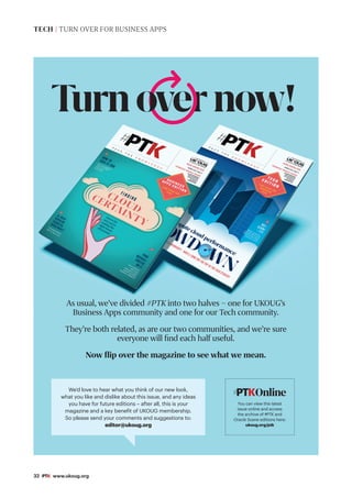 32 #PTK www.ukoug.org
Turnovernow!
As usual, we’ve divided #PTK into two halves – one for UKOUG’s
Business Apps community and one for our Tech community.
They’re both related, as are our two communities, and we’re sure
everyone will find each half useful.
Now flip over the magazine to see what we mean.
We’d love to hear what you think of our new look,
what you like and dislike about this issue, and any ideas
you have for future editions – after all, this is your
magazine and a key benefit of UKOUG membership.
So please send your comments and suggestions to:
editor@ukoug.org
TECH | TURN OVER FOR BUSINESS APPS
Online
#PTK
You can vIew this latest
issue online and access
the archive of #PTK and
Oracle Scene editions here:
ukoug.org/ptk
Online
#PTK
 