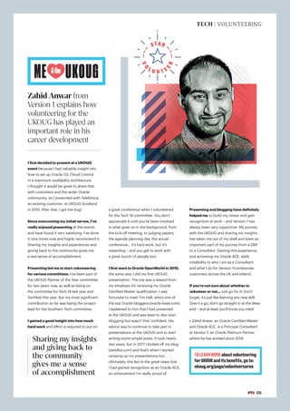 TOLEARNMOREaboutvolunteering
forUKOUGanditsbenefits,goto:
ukoug.org/page/volunteersarea
STAR
V
O
L U N T E
E
R
#PTK 05
TECH | VOLUNTEERING
I first decided to present at a UKOUG
event because I had valuable insight into
how to set up Oracle 12c Cloud Control
in a maximum availability architecture.
I thought it would be great to share that
with customers and the wider Oracle
community, so I presented with Telefónica,
an existing customer, at UKOUG Scotland
in 2015. After that, I got the bug!
Since overcoming my initial nerves, I’ve
really enjoyed presenting at the events
and have found it very satisfying. I’ve done
it nine times now and highly recommend it.
Sharing my insights and experiences and
giving back to the community gives me
a real sense of accomplishment.
Presenting led me to start volunteering
for various committees. I’ve been part of
the UKOUG Partner of the Year committee
for two years now, as well as being on
the committee for Tech 18 last year and
Techfest this year. But my most significant
contribution so far was being the project
lead for the Southern Tech committee.
I gained a good insight into how much
hard work and effort is required to put on
Zahid Anwar from
Version 1 explains how
volunteering for the
UKOUG has played an
important role in his
career development
a great conference when I volunteered
for the Tech 18 committee. You don’t
appreciate it until you’ve been involved
in what goes on in the background, from
the kick-off meeting, to judging papers,
the agenda planning day, the actual
conference… it’s hard work, but it’s
rewarding – and you get to work with
a great bunch of people too!
I first went to Oracle OpenWorld in 2015,
the same year I did my first UKOUG
presentation. The trip was a reward from
my employer for receiving my Oracle
Certified Master qualification. I was
fortunate to meet Tim Hall, who’s one of
the top Oracle bloggers (oracle-base.com).
I explained to him that I had presented
at the UKOUG and was keen to also start
blogging but wasn’t that confident. His
advice was to continue to take part in
presentations at the UKOUG and to start
writing some simple posts. It took nearly
two years, but in 2017 I kicked off my blog
(zeddba.com) and that’s when I started
ramping up my presentations too.
Ultimately, this led to the great news that
I had gained recognition as an Oracle ACE,
an achievement I’m really proud of.
Presenting and blogging have definitely
helped me to build my career and gain
recognition at work – and Version 1 has
always been very supportive. My journey
with the UKOUG and sharing my insights
has taken me out of my shell and been an
important part of my journey from a DBA
to a Consultant. Gaining this experience,
and achieving my Oracle ACE, adds
credibility to who I am as a Consultant
and what I do for Version 1’s enterprise
customers across the UK and Ireland.
If you’re not sure about whether to
volunteer or not… just go for it! Don’t
forget, it’s just like learning any new skill.
Give it a go, don’t go straight in at the deep
end – and at least you’ll know you tried!
Zahid Anwar, an Oracle Certified Master
and Oracle ACE, is a Principal Consultant
at Version 1, an Oracle Platinum Partner,
where he has worked since 2014.
Sharing my insights
and giving back to
the community
gives me a sense
of accomplishment
ME UKOUG
&the
 