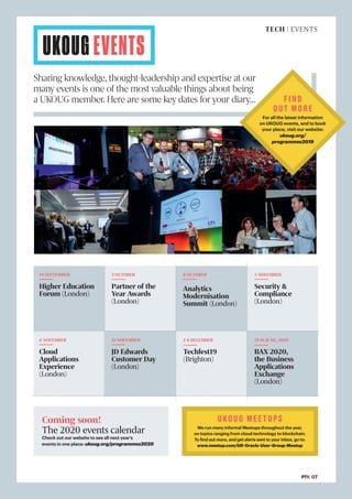 UKOUG EVENTS
Sharing knowledge, thought-leadership and expertise at our
many events is one of the most valuable things about being
a UKOUG member. Here are some key dates for your diary…
19 SEPTEMBER
Higher Education
Forum (London)
5 NOVEMBER
Security &
Compliance
(London)
1-4 DECEMBER
Techfest19
(Brighton)
6 NOVEMBER
Cloud
Applications
Experience
(London)
15-16 JUNE, 2020
BAX 2020,
the Business
Applications
Exchange
(London)
3 OCTOBER
Partner of the
Year Awards
(London)
8 OCTOBER
Analytics
Modernisation
Summit (London)
12 NOVEMBER
JD Edwards
Customer Day
(London)
FIND
OUT MORE
For all the latest information
on UKOUG events, and to book
your place, visit our website:
ukoug.org/
programmes2019
UKOUG MEETUPS
We run many informal Meetups throughout the year,
on topics ranging from cloud technology to blockchain.
To find out more, and get alerts sent to your inbox, go to:
www.meetup.com/UK-Oracle-User-Group-Meetup
TECH | EVENTS
#PTK 07
Coming soon!
The 2020 events calendar
Check out our website to see all next year’s
events in one place: ukoug.org/programmes2020
 