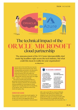 #PTK 09
By Philip Brown
The technical impact ofthe
ORACLE/MICROSOFT
cloud partnership
10-S E C O N D S U M M A R Y
The ability to
connect clouds
is not a new thing
– but it has often
created complexity
and performance
issues.
The biggest
upside of the OCI/
Azure partnership
is most likely to
be its Unified
Cloud Management.
As multi-cloud
environments
become more
commonplace, the
partnership is likely
to help simplify
connections,
creating real
user benefits.
The announcement of the OCI/Azure interoperability deal
made big headlines right across the tech industry. But what
could this mean in reality for your organisation?
TECH | OCI/AZURE
I
f you’re new to the cloud then you may see
Oracle’s recent announcement of its ‘cloud
interoperability partnership’ with Microsoft’s
Azure (see News, page 6) as a removal of
technical barriers that will enable true
multi-cloud architectures. But if you’ve been
working with cloud for some time, you might
think… hold on, I can do this already!
The Oracle and Microsoft partnership is a
genuinely interesting development and a first
within the industry. However, the immediately
obvious possibility of connecting two clouds
together isn’t actually where the true benefit lies,
in my opinion. Here, I’ll drill into some of the
detail and explain why.
CONNECTING CLOUDS
If you wanted to connect two clouds together – be
it AWS, Oracle, Azure or GCP – you could already
do this. Let’s start at the beginning: with an
on-premises-to-cloud connection, cloud providers
offer a site-to-site VPN-as-a-Service (VPNaaS)
connection. This allows you to deploy a VPN
endpoint in your cloud virtual network then
specify the IP ranges and routing to enable traffic
to flow between your on-premises site and the
cloud. For all cloud providers, the cloud side of the
 