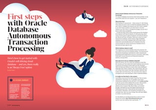 The compute cloud performance
14 #PTK www.ukoug.org
By Rita Nuñez
10-S E C O N D S U M M A R Y
Oracle’s Autonomous
Database takes a huge
amount of effort out of
getting started as a lot
of the work is done for
you automatically – it
can literally take just
five minutes.
There is an Always
Free version – it’s
available for students,
developers, and
enterprise prototypes
for an unlimited time.
The database is
optimised for online
transactional
processing (OLTP)
applications such as
e-commerce, order
entry, retail sales,
human resources
and financial
transaction systems.
#PTK 15
TECH | AUTONOMOUS DATABASE
What is Oracle Database Autonomous Transaction
Processing?
It’s a kind of database cloud service that Oracle provides. It only
runs in the cloud, so is not a product – you can’t download it.
Why all the fuss?
This Database is ‘autonomous’ – which means it’s ‘self-driving’.
That means you don’t have to install the database software, you
don’t have to configure the instance, you don’t have to update
it, you don’t have to patch it, you don’t have to tune the
instance, you don’t have to manage the storage, and you don’t
have to think about availability.
It’s self-securing, which means Oracle protects the database
from external and internal attacks. It’s self-protecting, which
means Oracle protects against hardware and software failures,
site failures and data corruption. When you create an Oracle
Autonomous Database, Oracle creates a High Availability
Database, so it’s an RAC Database with Active Data Guard.
Oracle also automatically back up the database every day.
Oracle provides the Oracle Autonomous Database service
that does all these tasks for you.
Which database release is used?
This database is an Oracle Database 18c (at the moment, but
soon will be 19c) and is an Enterprise Edition. The Autonomous
Transaction Processing is optimised for online transactional
processing (OLTP) applications such as e-commerce, order entry,
retail sales, human resources and financial transaction
systems, among others.
How easy is it to set up a database using this?
With this service, you can create your database in less than
five minutes and very easily. Each Oracle Database Autonomous
Transaction Processing includes APEX and SQL Developer
Web, and there are drivers to connect from many developers’
languages: Java, Python, Node.js, .Net, Visual Studio. Also, you
can connect from Oracle Tools: SQL Developer, SQLPLUS, SQL
Loader, SQLcl and Data Pump. The connection from Client is
encrypted so you must download a Client Credential (Wallet).
Is it really true that there’s a free version?
Larry Ellison announced the Oracle Cloud Free Tier at Oracle
OpenWorld in September. So, it’s possible to get Oracle
Autonomous Database for free and test it. Go to oracle.com/free
to get set up your Oracle Always Free account. This includes
two Oracle Autonomous Databases, two Oracle Cloud
Infrastructure Compute VMs; Block, Object, and Archive
Storage; Load Balancer and Data Egress; Monitoring and
Notifications and more. These services will remain free
for students, developers, and enterprise prototypes for an
unlimited time. Also, you have 30 days’ free trial with US$300
in credits to try other services.
For more details, go to my blog and see how to create an Oracle
Always Free account: http://bit.ly/AlwaysFreeAccount.
And turn over now to find out how to get started…
Here’s how to get started with
Oracle’s self-driving cloud
database – and yes, there really
is an‘Always Free’option
First steps
with Oracle
Database
Autonomous
Transaction
Processing
 