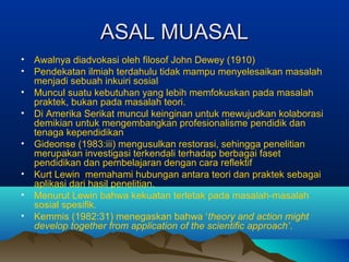 ASAL MUASALASAL MUASAL
• Awalnya diadvokasi oleh filosof John Dewey (1910)
• Pendekatan ilmiah terdahulu tidak mampu menyelesaikan masalah
menjadi sebuah inkuiri sosial
• Muncul suatu kebutuhan yang lebih memfokuskan pada masalah
praktek, bukan pada masalah teori.
• Di Amerika Serikat muncul keinginan untuk mewujudkan kolaborasi
demikian untuk mengembangkan profesionalisme pendidik dan
tenaga kependidikan
• Gideonse (1983:iii) mengusulkan restorasi, sehingga penelitian
merupakan investigasi terkendali terhadap berbagai faset
pendidikan dan pembelajaran dengan cara reflektif
• Kurt Lewin memahami hubungan antara teori dan praktek sebagai
aplikasi dari hasil penelitian.
• Menurut Lewin bahwa kekuatan terletak pada masalah-masalah
sosial spesifik.
• Kemmis (1982:31) menegaskan bahwa ‘theory and action might
develop together from application of the scientific approach’.
 