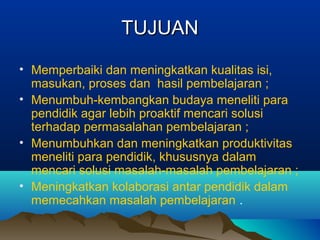 TUJUANTUJUAN
• Memperbaiki dan meningkatkan kualitas isi,
masukan, proses dan hasil pembelajaran ;
• Menumbuh-kembangkan budaya meneliti para
pendidik agar lebih proaktif mencari solusi
terhadap permasalahan pembelajaran ;
• Menumbuhkan dan meningkatkan produktivitas
meneliti para pendidik, khususnya dalam
mencari solusi masalah-masalah pembelajaran ;
• Meningkatkan kolaborasi antar pendidik dalam
memecahkan masalah pembelajaran .
 