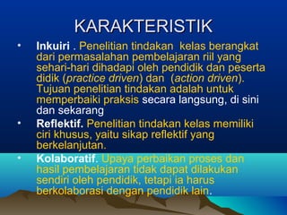 KARAKTERISTIKKARAKTERISTIK
• Inkuiri . Penelitian tindakan kelas berangkat
dari permasalahan pembelajaran riil yang
sehari-hari dihadapi oleh pendidik dan peserta
didik (practice driven) dan (action driven).
Tujuan penelitian tindakan adalah untuk
memperbaiki praksis secara langsung, di sini
dan sekarang
• Reflektif. Penelitian tindakan kelas memiliki
ciri khusus, yaitu sikap reflektif yang
berkelanjutan.
• Kolaboratif. Upaya perbaikan proses dan
hasil pembelajaran tidak dapat dilakukan
sendiri oleh pendidik, tetapi ia harus
berkolaborasi dengan pendidik lain.
 