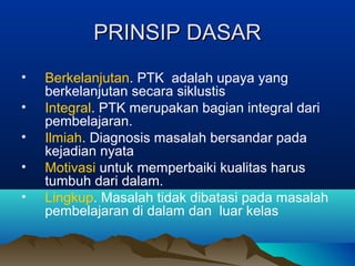 PRINSIP DASARPRINSIP DASAR
• Berkelanjutan. PTK adalah upaya yang
berkelanjutan secara siklustis
• Integral. PTK merupakan bagian integral dari
pembelajaran.
• Ilmiah. Diagnosis masalah bersandar pada
kejadian nyata
• Motivasi untuk memperbaiki kualitas harus
tumbuh dari dalam.
• Lingkup. Masalah tidak dibatasi pada masalah
pembelajaran di dalam dan luar kelas
 