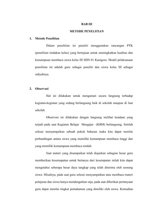 BAB III

                                 METODE PENELITIAN

1.   Metode Penelitian

                Dalam penelitian ini peneliti menggunakan rancangan PTK

     (penelitian tindakan kelas) yang bertujuan untuk meningkatkan kualitas dan

     kemampuan membaca siswa kelas III SDN 01 Kanigoro. Model pelaksanaan

     penelitian ini adalah guru sebagai peneliti dan siswa kelas III sebagai

     subyeknya.



2.   Observasi

                Hal ini dilakukan untuk mengamati secara langsung terhadap

     kegiatan-kegiatan yang sedang berlangsung baik di sekolah maupun di luar

     sekolah.

                Observasi ini dilakukan dengan langsung melihat keadaan yang

     terjadi pada saat Kegiatan Belajar Mengajar (KBM) berlangsung. Setelah

     selesai menyampaikan sebuah pokok bahasan maka kita dapat menilai

     perbandingan antara siswa yang memiliki kemampuan membaca tinggi dan

     yang memiliki kemampuan membaca rendah.

                Saat materi yang disampaikan telah diajarkan sebagian besar guru

     memberikan kesemapatan untuk bertanya dari kesempatan inilah kita dapat

     mengetahui seberapa besar daya tangkap yang telah diterima oleh seorang

     siswa. Misalnya, pada saat guru selesai menyampaikan atau membaca materi

     pelajaran dan siswa hanya mendengarkan saja, pada saat diberikan pertanyaan

     guru dapat menilai tingkat pemahaman yang dimiliki oleh siswa. Kemudian
 