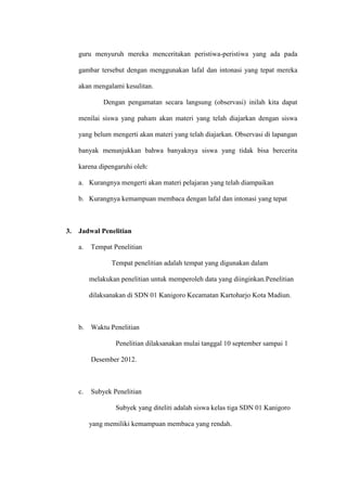 guru menyuruh mereka menceritakan peristiwa-peristiwa yang ada pada

     gambar tersebut dengan menggunakan lafal dan intonasi yang tepat mereka

     akan mengalami kesulitan.

              Dengan pengamatan secara langsung (observasi) inilah kita dapat

     menilai siswa yang paham akan materi yang telah diajarkan dengan siswa

     yang belum mengerti akan materi yang telah diajarkan. Observasi di lapangan

     banyak menunjukkan bahwa banyaknya siswa yang tidak bisa bercerita

     karena dipengaruhi oleh:

     a. Kurangnya mengerti akan materi pelajaran yang telah diampaikan

     b. Kurangnya kemampuan membaca dengan lafal dan intonasi yang tepat



3.   Jadwal Penelitian

     a.   Tempat Penelitian

                 Tempat penelitian adalah tempat yang digunakan dalam

          melakukan penelitian untuk memperoleh data yang diinginkan.Penelitian

          dilaksanakan di SDN 01 Kanigoro Kecamatan Kartoharjo Kota Madiun.



     b.   Waktu Penelitian

                  Penelitian dilaksanakan mulai tanggal 10 september sampai 1

          Desember 2012.



     c.   Subyek Penelitian

                  Subyek yang diteliti adalah siswa kelas tiga SDN 01 Kanigoro

          yang memiliki kemampuan membaca yang rendah.
 