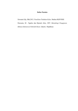 Daftar Pustaka



Siswanto Edy. Dkk.2012. Penelitian Tindakan Kelas. Madiun IKIP PGRI

Purwanto, M . Ngalim dan Djeniah Alim, 1997. Metodologi Pengajaran

Bahasa Indonesia di Sekolah Dasar. Jakarta : Depdiknas
 