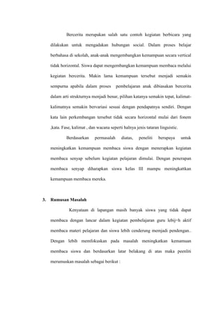 Bercerita merupakan salah satu contoh kegiatan berbicara yang

     dilakukan untuk mengadakan hubungan social. Dalam proses belajar

     berbahasa di sekolah, anak-anak mengembangkan kemampuan secara vertical

     tidak horizontal. Siswa dapat mengembangkan kemampuan membaca melalui

     kegiatan bercerita. Makin lama kemampuan tersebut menjadi semakin

     sempurna apabila dalam proses         pembelajaran anak dibiasakan bercerita

     dalam arti strukturnya menjadi benar, pilihan katanya semakin tepat, kalimat-

     kalimatnya semakin bervariasi sesuai dengan pendapatnya sendiri. Dengan

     kata lain perkembangan tersebut tidak secara horizontal mulai dari fonem

     ,kata. Fase, kalimat , dan wacana seperti halnya jenis tataran linguistic.

              Berdasarkan     permasalah      diatas,   peneliti   berupaya       untuk

     meningkatkan kemampuan membaca siswa dengan menerapkan kegiatan

     membaca senyap sebelum kegiatan pelajaran dimulai. Dengan penerapan

     membaca senyap diharapkan siswa kelas III mampu meningkattkan

     kemampuan membaca mereka.



3.   Rumusan Masalah

               Kenyataan di lapangan masih banyak siswa yang tidak dapat

     membaca dengan lancar dalam kegiatan pembelajaran guru lebij=h aktif

     membaca materi pelajaran dan siswa lebih cenderung memjadi pendengan..

     Dengan lebih memfokuskan pada masalah meningkatkan kemamuan

     membaca siswa dan berdasarkan latar belakang di atas maka peenliti

     merumuskan masalah sebagai berikut :
 