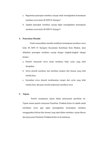 a. Bagaimana penerapan membaca senyap untuk meningkatkan kemampuan

         membaca siswa kelas III SDN 01 Kanigro?

     b. Apakah penerapan membaca senyap dapat meningkatkan kemampuan

         membaca siswa kelas III SDN 01 Kanigro?



4.   Pemecahan Masalah

                 Untuk memecahkan masalah rendahnya kemampuan membaca siswa

     kelas III SDN 01 Kanigoro Kecamatan Kartoharjo Kota Madiun, akan

     dilakukan penerapan membaca senyap dengan langkah-langkah sebagai

     berikut :

     a. Peneliti menyuruh siswa untuk membaca buku cerita yang telah

         disiapakan

     b. Siswa disuruh membaca dan membuat sinopsis dari bacaan yang telah

         mereka baca

     c. Kemudian siswa disuruh membacakan sinopsi dari cerita yang telah

         mereka baca, dan guru menilai kelancaran membaca siswa



5.   Tujuan

                  Penulis mempunyai tujuan dalam penyusunan penelitian ini.

     Tujuan umum penulis menyusun Penelitian Tindakan Kelas ini adalah untuk

     membantu       siswa   agar   dapat   meningkatkan   kemampuan   membaca

     menggunakan kalimat dan intonasi yang tepat dalam membaca, tujuan khusus

     dari penyusuun Penelitian Tindakan Kelas ini di antaranya:
 