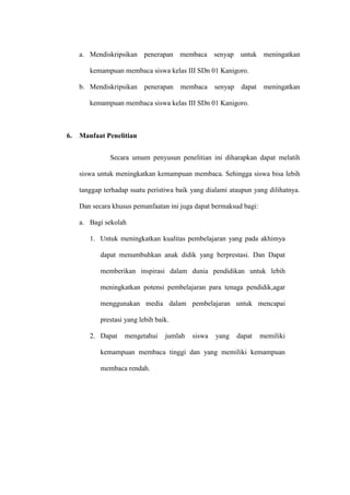 a. Mendiskripsikan penerapan membaca senyap untuk meningatkan

        kemampuan membaca siswa kelas III SDn 01 Kanigoro.

     b. Mendiskripsikan     penerapan   membaca     senyap    dapat    meningatkan

        kemampuan membaca siswa kelas III SDn 01 Kanigoro.



6.   Manfaat Penelitian


               Secara umum penyusun penelitian ini diharapkan dapat melatih

     siswa untuk meningkatkan kemampuan membaca. Sehingga siswa bisa lebih

     tanggap terhadap suatu peristiwa baik yang dialami ataupun yang dilihatnya.

     Dan secara khusus pemanfaatan ini juga dapat bermaksud bagi:

     a. Bagi sekolah

        1. Untuk meningkatkan kualitas pembelajaran yang pada akhimya

            dapat menumbuhkan anak didik yang berprestasi. Dan Dapat

            memberikan inspirasi dalam dunia pendidikan untuk lebih

            meningkatkan potensi pembelajaran para tenaga pendidik,agar

            menggunakan media dalam pembelajaran untuk mencapai

            prestasi yang lebih baik.

        2. Dapat    mengetahui     jumlah   siswa   yang     dapat    memiliki

            kemampuan membaca tinggi dan yang memiliki kemampuan

            membaca rendah.
 