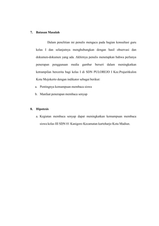 7.   Batasan Masalah


             Dalam penelitian ini penulis mengacu pada bagian konsultasi guru

     kelas I dan selanjutnya menghubungkan dengan hasil observasi dan

     dokumen-dokumen yang ada. Akhirnya penulis menetapkan bahwa perlunya

     penerapan   penggunaan    media   gambar    berseri   dalam   meningkatkan

     ketrampilan bercerita bagi kelas I di SDN PULOREJO I Kec.Prajuritkulon

     Kota Mojokerto dengan indikator sebagai berikut:

     a. Pentingnya kemampuan membaca siswa

     b. Manfaat penerapan membaca senyap



8.   Hipotesis

     a. Kegiatan membaca senyap dapat meningkatkan kemampuan membaca

        siswa kelas III SDN 01 Kanigoro Kecamatan kartoharjo Kota Madiun.
 
