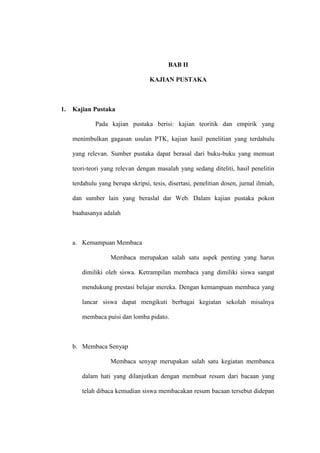 BAB II

                                   KAJIAN PUSTAKA



1.   Kajian Pustaka

              Pada kajian pustaka berisi: kajian teoritik dan empirik yang

     menimbulkan gagasan usulan PTK, kajian hasil penelitian yang terdahulu

     yang relevan. Sumber pustaka dapat berasal dari buku-buku yang memuat

     teori-teori yang relevan dengan masalah yang sedang diteliti, hasil penelitin

     terdahulu yang berupa skripsi, tesis, disertasi, penelitian dosen, jurnal ilmiah,

     dan sumber lain yang beraslal dar Web. Dalam kajian pustaka pokon

     baahasanya adalah



     a. Kemampuan Membaca

                    Membaca merupakan salah satu aspek penting yang harus

        dimiliki oleh siswa. Ketrampilan membaca yang dimiliki siswa sangat

        mendukung prestasi belajar mereka. Dengan kemampuan membaca yang

        lancar siswa dapat mengikuti berbagai kegiatan sekolah misalnya

        membaca puisi dan lomba pidato.



     b. Membaca Senyap

                    Membaca senyap merupakan salah satu kegiatan membanca

        dalam hati yang dilanjutkan dengan membuat resum dari bacaan yang

        telah dibaca kemudian siswa membacakan resum bacaan tersebut didepan
 