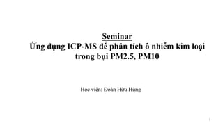 Seminar
Ứng dụng ICP-MS để phân tích ô nhiễm kim loại
trong bụi PM2.5, PM10
Học viên: Đoàn Hữu Hùng
1
 