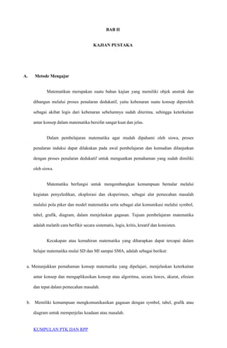 BAB II
KAJIAN PUSTAKA
A. Metode Mengajar
Matematikan merupakan suatu bahan kajian yang memiliki objek anstrak dan
dibangun melalui proses penalaran dedukatif, yaitu kebenaran suatu konsep diperoleh
sebagai akibat logis dari kebenaran sebelumnya sudah diterima, sehingga keterkaitan
antar konsep dalam matematika bersifat sangat kuat dan jelas.
Dalam pembelajaran matematika agar mudah dipahami oleh siswa, proses
penalaran induksi dapat dilakukan pada awal pembelajaran dan kemudian dilanjutkan
dengan proses penalaran dedukatif untuk menguatkan pemahaman yang sudah dimiliki
oleh siswa.
Matematika berfungsi untuk mengembangkan kemampuan bernalar melalui
kegiatan penyeledikan, eksplorasi dan eksperimen, sebagai alat pemecahan masalah
malalui pola piker dan model matematika serta sebagai alat komunikasi melalui symbol,
tabel, grafik, diagram, dalam menjelaskan gagasan. Tujuan pembelajaran matematika
adalah melatih cara berfikir secara sistematis, logis, kritis, kreatif dan konsisten.
Kecakapan atau kemahiran matematika yang diharapkan dapat tercapai dalam
belajar matematika mulai SD dan MI sampai SMA, adalah sebagai berikut:
a. Menunjukkan pemahaman konsep matematika yang dipelajari, menjelaskan keterkaitan
antar konsep dan mengaplikasikan konsep atau algoritma, secara luwes, akurat, efesien
dan tepat dalam pemecahan masalah.
b. Memiliki kemampuan mengkomunikasikan gagasan dengan symbol, tabel, grafik atau
diagram untuk memperjelas keadaan atau masalah.
KUMPULAN PTK DAN RPP
 