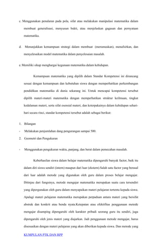 c. Menggunakan penalaran pada pola, sifat atau melakukan manipulasi matematika dalam
membuat generalisasi, menyusun bukti, atau menjelaskan gagasan dan pernyataan
matematika.
d. Menunjukkan kemampuan strategi dalam membuat (merumuskan), menafsirkan, dan
menyelesaikan model matematika dalam penyelesaian masalah.
e.Memiliki sikap menghargai kegunaan matematika dalam kehidupan.
Kemampuan matematika yang dipilih dalam Standar Kompetensi ini dirancang
sesuai dengan kemampuan dan kebutuhan siswa dengan memperhatikan perkembangan
pendidikan matematika di dunia sekarang ini. Untuk mencapai kompetensi tersebut
dipilih materi-materi matematika dengan memperhatikan struktur keilmuan, tingkat
kedalaman materi, serta sifat esensial materi, dan keterpakainya dalam kehidupan sehari-
hari secara rinci, standar kompetensi tersebut adalah sebagai berikut:
1. Bilangan
- Melakukan penjumlahan dang pengurangan sampai 500.
2. Geometri dan Pengukuran
- Menggunakan pengukuran waktu, panjang, dan berat dalam pemecahan masalah.
Keberhasilan siswa dalam belajar matematika dipengaruhi banyak factor, baik itu
dalam diri siswa sendiri (intern) maupun dari luar (ekstern).Salah satu factor yang berasal
dari luar adalah metode yang digunakan oleh guru dalam proses belajar mengajar.
Ditinjau dari fungsinya, metode mengajar matematika merupakan suatu cara tersendiri
yang dipergunakan oleh guru dalam menyapaikan materi pelajaran tertentu kepada siswa.
Apalagi materi pelajaran matematika merupakan perpaduan antara materi yang bersifat
abstrak dan konkrit atau benda nyata.Ketepatan atau efektifitas penggunaan metode
mengajar disamping dipengaruhi oleh karakter pribadi seorang guru itu sendiri, juga
dipengaruhi oleh jenis materi yang diajarkan. Jadi penggunaan metode mengajar, harus
disesuaikan dengan materi pelajaran yang akan diberikan kepada siswa. Dan metode yang
KUMPULAN PTK DAN RPP
 