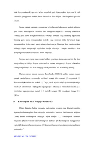 baik dipergunakan oleh guru A, belum tentu baik pula dipergunakan oleh guru B, oleh
karena itu, penggunaan metode harus disesuaikan pula dengan karakter pribadi guru itu
sendiri.
Semua metode mengajar, mempunyai kelebihan dan kekurangan sendiri, sehingga
guru harus pandai-pandai memilih dan menggunakannya.Jika memang diperlukan
seorang guru dapat mengkombinasikan beberapa metode yang memang diperlukan.
Seorang guru hanya menggunakan metode yang monoton (tida bervariasi) tanpa
memperhatikan jenis materi yang sedang diajarkannya, biasanya akan membosankan,
sehingga dapat mengurangi kegairahan belajar siswanya. Dengan sendirinya akan
mempengaruhi keberhasilan siswa dalam belajarnya.
Seorang guru yang mau memperhatikan perubahan jaman dewasa ini, dia akan
mengembangkan dirinya dengan menyesuaikan metode mengajarnya dengan keberadaan
siswa pada jamannya dia akan dianggap sosok guru idola, hal ini memang penting.
Macam-macam metode menurut Ruseffendi, (1990:34) adalah: macam-macam
metode pembelajaran metamatika meliputi metode (1) ceramah (2) expositori (3)
demonstrasi (4) latihan dan praktek (5) Tanya jawab (6) diskusi (7) permainan (8) karya
wisata (9) laboratorium (10) kegiatan lapangan (11) inkuiri (12) pemecahan masalah (13)
pemberian tugas/pekerjaan rumah (14) metode proyek (15) pengajaran beregu (16)
CBSA.
B. Keterampilan Dasar Mengajar Matematika
Dalam kegiatan belajar mengajar matematika, seorang guru dituntut memiliki
seperangkat keterampilan dasar mengajar matematika. Menurut Hasibuan dan Mujiono
(1986) bahwa keterampilan mengajar dapat berupa: “(1) keterampilan memberi
penguatan (Reinforcement) (2) keterampilan bertanya (3) keterampilan menggunakan
variasi (4) keterampilan menjelaskan (50 keterampilan membuka dan menutup pelajaran
matematika.”
KUMPULAN PTK DAN RPP
 