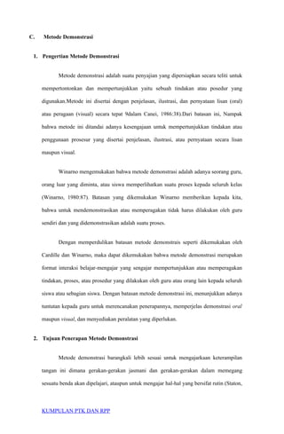 C. Metode Demonstrasi
1. Pengertian Metode Demonstrasi
Metode demonstrasi adalah suatu penyajian yang dipersiapkan secara teliti untuk
mempertontonkan dan mempertunjukkan yaitu sebuah tindakan atau posedur yang
digunakan.Metode ini disertai dengan penjelasan, ilustrasi, dan pernyataan lisan (oral)
atau peragaan (visual) secara tepat 9dalam Canei, 1986:38).Dari batasan ini, Nampak
bahwa metode ini ditandai adanya kesengajaan untuk mempertunjukkan tindakan atau
penggunaan prosesur yang disertai penjelasan, ilustrasi, atau pernyataan secara lisan
maupun visual.
Winarno mengemukakan bahwa metode demonstrasi adalah adanya seorang guru,
orang luar yang diminta, atau siswa memperlihatkan suatu proses kepada seluruh kelas
(Winarno, 1980:87). Batasan yang dikemukakan Winarno memberikan kepada kita,
bahwa untuk mendemonstrasikan atau memperagakan tidak harus dilakukan oleh guru
sendiri dan yang didemonstrasikan adalah suatu proses.
Dengan memperdulikan batasan metode demonstrais seperti dikemukakan oleh
Cardille dan Winarno, maka dapat dikemukakan bahwa metode demonstrasi merupakan
format interaksi belajar-mengajar yang sengajar mempertunjukkan atau memperagakan
tindakan, proses, atau prosedur yang dilakukan oleh guru atau orang lain kepada seluruh
siswa atau sebagian siswa. Dengan batasan metode demonstrasi ini, menunjukkan adanya
tuntutan kepada guru untuk merencanakan penerapannya, memperjelas demonstrasi oral
maupun visual, dan menyediakan peralatan yang diperlukan.
2. Tujuan Penerapan Metode Demonstrasi
Metode demonstrasi barangkali lebih sesuai untuk mengajarkaan keterampilan
tangan ini dimana gerakan-gerakan jasmani dan gerakan-gerakan dalam memegang
sesuatu benda akan dipelajari, ataupun untuk mengajar hal-hal yang bersifat rutin (Staton,
KUMPULAN PTK DAN RPP
 