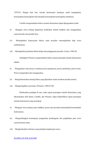 1978:91). Dengan kata lain, metode demonstrasi bertujuan untuk mengajarkan
keterampilan-keterampilan fisik daripada keterampilan-keterampilan intelektual.
Cardille mengemukakan bahwa metode demonstrasi dapat dipergunakan untuk:
(i) Mengajar siswa tentang bagaimana melakukan sebuah tindakan atau menggunakan
suatu prosedur atau produk baru.
(ii) Meningkatkan kepercayaan bahwa suatu prosedur memungkinkan bagi siswa
melakukannya.
(iii) Meningkatkan perhatian dalam belajar dan penggunaan prosedur. (Canei, 1986:38)
Sedangkan Winarno mengemukakan bahwa tujuan penerapan metode demonstrasi
adalah :
(i) Mengajarkan suatu proses, misalnya proses pengaturan, proses pembuatan, proses kerja.
Proses mengerjakan dan menggunakan.
(ii) Menginformasikan tentang bahan yang diperlukan untuk membuat produk tertentu.
(iii) Mengetengahkan cara kerja. (Winarno, 1980:87-88)
Berdasarkan pendapat di atas, maka tujuan penerapan metode demonstrasi yang
dikemukakan oleh Staton, Cardille, dan Winarno, dapat diidentifikasi tujuan penerapan
metode demonstrasi yang mencakup:
(i) Mengajar siswa tentang suatu tindakan, proses atau prosedur keterampilan-keterampilan
fisik/motoric.
(ii) Mengembangkan kemampuan pengamatan pendengaran dan penglihatan para siswa
secara bersama-sama.
(iii) Mengkonkretkan infomasi yang disajikan kepada para siswa.
KUMPULAN PTK DAN RPP
 