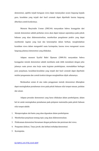 demonstrasi, apabila terjadi keraguan siswa dapat menanyakan secara langsung kepada
guru, kesalahan yang terjadi dari hasil ceramah dapat diperbaiki karena langsung
diberikan contoh konkretnya.
Menurut Basyirudin Usman (2002:46) menyatakan bahwa keunggulan dari
metode demonstrasi adalah perhatian siswa akan dapat terpusat sepenuhnya pada pokok
bahasan yang akan didemonstrasikan, memberikan pengalaman praktis yang dapat
membentuk ingatan yang kuat dan keterampilan dalam berbuat, menghindarkan
kesalahan siswa dalam mengambil suatu kesimpulan, karena siswa mengamati secara
langsung jalannya demonstrasi yang dilakukan.
Adapun menurut Syaiful Bahri Djamara (2000:56) menyatakan bahwa
keunggulan metode demonstrasi adalah membantu anak didik memahami dengan jelas
jalannya suatu proses atau kerja suatu kegiatan pembelajaran, memudahkan berbagai
jenis penjelasan, kesalahan-kesalahan yang terjadi dari hasil ceramah dapat diperbaiki
melalui pengamatan dan contoh konkret dengan menghadirkan objek sebenarnya.
Berdasarkan uraian di atas maka penggunaan metode demonstrasi diharapkan
dapat meningkatkan pemahaman siswa pada pokok bahasan nilai tempat ratusan, puluhan
dan satuan.
Adapun prosedur demonstrasi yang harus dilakukan dalam pembelajaran, dalam
hal ini untuk meningkatkan pemahaman pada pelajaran matematika pada pokok bahasan
nilai tempat adalah:
1. Mempersiapkan alat bantu yang akan digunakan dalam pembelajaran.
2. Memberikan penjelasan tentang topic yang akan didemonstrasikan.
3. Pelaksanaan demonstrasi bersamaan dengan perhatian dan perniruan dari siswa.
4. Penguatan (diskusi, Tanya jawab, dan latihan) terhadap demonstrasi.
5. Kesimpulan.
KUMPULAN PTK DAN RPP
 