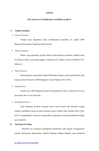 BAB III
PELAKSANAAN PERBAIKAN PEMBELAJARAN
A. Subjek Penelitian
1. Lokasi Penelitian
Tempat yang digunakan untuk melaksanakan penelitian ini adalah SDN
Ringinsari Kecamatan Tempurejo Kota Pasirian.
2. Waktu Penelitian
Waktu yang digunakan peneliti dalam melakasanakan penelitian tindakan kelas
ini selama 2 siklus, yaitu pada tanggal 13 Oktober 2011 (Siklus 1) dan 20 Oktober 2011
(Siklus 2).
3. Mata Pelajaran
Mata pelajaran yang diteliti adalah Matematika dengan materi pembelajaran nilai
tempat, Kelas II Semester I SDN Ringinsari Tahun Pelajaran 2011/2010.
4. Jumlah Siswa
Jumlah siswa SDN Ringinsari kelas II B berjumlah 20 siswa, terdiri dari 10 siswa
perempuan dan 10 siswa laki-laki.
5. Karakteristik Siswa
Latar belakang ekonomi sebagian besar siswa berasal dari keluarba kurang
mampu, pendidikan orang tua pada umumnya hanya sebatas lulus Sekolah Dasar (SD),
hal ini mengakibatkan orang tua menyerahkan sepenuhnya masalah pendidikan kepada
guru (sekolah).
B. Deskripsi Per Siklus
Penelitian ini mengenai peningkatak pemahaman nilai dengan menggunakan
metode demonstrasi dilaksanakan melalui beberapa tahapan.Tahapan yang dimaksud
KUMPULAN PTK DAN RPP
 