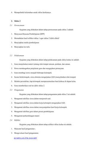 4. Memperbaiki kelemahan untuk siklus berikutnya.
2. Siklus 2
2.1 Perencanaan
Kegiatan yang dilakukan dalam tahap perencanaan pada siklus 2 adalah:
1. Menyusun Rencana Pembelajaran (RPP)
2. Memadukan hasil refleksi siklus 1 agar siklus 2 lebih efektif
3. Menyiapkan media pembelajaran
4. Menyiapkan tes tulis
2.2 Pelaksanaan
Kegiatan yang dilakukan dalam tahap pelaksanaan pada siklus kedua ini adalah:
1. Guru menjelaskan materi tentang nilai tempat ratusan, puluhan, dan satuan.
2. Siswa mendengarkan penjelasan guru dan mengajukan pertanyaan.
3. Guru membagi siswa menjadi beberapa kelompok.
4. Secara berkelompok, siswa diminta mengerjakan LKS (menyebutkan nilai tempat)
5. Melalui perwakilan, tiap kelompok mempresentasikan hasil diskusi di depan kelas.
6. Guru memberikan soal tes akhir siklus 2.
2.3 Pengamatan
Kegiatan yang dilakukan dalam tahap pengamatan pada siklus 2 ini adalah:
1. Mengamati aktifitas siswa dalam menjawab soal.
2. Mengamati aktifitas siswa dalam kerja kelompok mengerjakan LKS.
3. Mengamati aktifitas siswa dalam menyampaikan hasil kerja kelompok.
4. Mengamati aktifitas guru dalam proses pembelajaran.
5. Mengamati perkembangan materi
2.4 Refleksi
Kegiatan yang dilakukan dalam tahap refleksi siklus kedua ini adalah:
1. Mancatat hasil pengamatan ;
2. Mengevaluasi hasil pengamatan;
KUMPULAN PTK DAN RPP
 