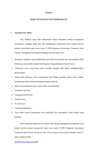 BAB IV
HASIL PENELITIAN DAN PEMBAHASAN
A. Deskripsi Per Siklus
Dari tindakan yang telah dilaksanakan dapat dilaporkan adanya peningkatan
kemampuan mengajar pada guru dan peningkatan pemahaman nilai tempat melalui
metode demonstrasi pada siswa kelas II SDN Ringinsari Kecamatan Tempurejo Kota
Pasirian. Peningkatan kemampuan mengajar tersebut antara lain:
1. Kebiasaan mengajar yang membiasakan guru aktif menjelaskan dan menerangkan mulai
berkurang, dan berubah menjadi bimbnag dan mengembangkan inisiatif siswa.
2. Kebiasaan siswa yang biasa pasif, berubah menjadi aktif dalam mengidentifikasi
permasalahan.
3. Setiap akhir pelajaran, siswa memperoleh hasil belajar (produk) selama proses belajar
berlangsung melalui diskusi kelompok maupun individu.
4. Pada saat pembelajaran guru, mulai selalu memeprhatikan:
a. Perbedaan individu
b. Pengorganisasian kelas
c. Inisiatif siswa
d. Isi materi ajar
e. Variasi pembelajaran
5. Guru lebih banyak mendorong siswa berkreatif dan menciptakan iklim belajar yang
kondusif.
Hasil penelitian dalam proses analisis data berupa peningkatan pemahaman nilai
tempat melalui metode demonstrasi pada siswa kelas II SDN Ringinsari Kecamatan
Tempurejo Kota Pasirian berupa tes tulis. Proses analisis data tersebut disajikan dalam 2
siklus sebagai berikut:
KUMPULAN PTK DAN RPP
 