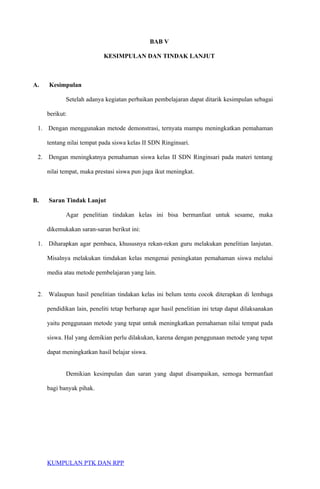 BAB V
KESIMPULAN DAN TINDAK LANJUT
A. Kesimpulan
Setelah adanya kegiatan perbaikan pembelajaran dapat ditarik kesimpulan sebagai
berikut:
1. Dengan menggunakan metode demonstrasi, ternyata mampu meningkatkan pemahaman
tentang nilai tempat pada siswa kelas II SDN Ringinsari.
2. Dengan meningkatnya pemahaman siswa kelas II SDN Ringinsari pada materi tentang
nilai tempat, maka prestasi siswa pun juga ikut meningkat.
B. Saran Tindak Lanjut
Agar penelitian tindakan kelas ini bisa bermanfaat untuk sesame, maka
dikemukakan saran-saran berikut ini:
1. Diharapkan agar pembaca, khususnya rekan-rekan guru melakukan penelitian lanjutan.
Misalnya melakukan timdakan kelas mengenai peningkatan pemahaman siswa melalui
media atau metode pembelajaran yang lain.
2. Walaupun hasil penelitian tindakan kelas ini belum tentu cocok diterapkan di lembaga
pendidikan lain, peneliti tetap berharap agar hasil penelitian ini tetap dapat dilaksanakan
yaitu penggunaan metode yang tepat untuk meningkatkan pemahaman nilai tempat pada
siswa. Hal yang demikian perlu dilakukan, karena dengan penggunaan metode yang tepat
dapat meningkatkan hasil belajar siswa.
Demikian kesimpulan dan saran yang dapat disampaikan, semoga bermanfaat
bagi banyak pihak.
KUMPULAN PTK DAN RPP
 