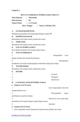 Lampiran 1
RENCANA PERBAIKAN PEMBELAJARAN SIKLUS 1
Mata Pelajaran : Matematika
Kelas/Semester : II/I
Alokasi Waktu : 2 x 35 menit
Hari / Tanggal : Selasa, 13 Oktober 2011
A. STANDAR KOMPETENSI
Melakukan penjumlahan dan pengurangan bilangan sampai 500
B. KOMPETENSI DASAR
Menentukan nilai tempat ratusan, puluhan dan satuan.
C. INDIKATOR
Menentukan nilai tempat ratusan, puluhan dan satuan.
D. TUJUAN PEMBELAJARAN
Siswa dapat menentukan nilai tempat sampai ratusan.
E. TUJUAN PERBAIKAN
1. Mengaktifkan siswa
dengan memberi atau menjawab pertanyaan.
2. Meningkatkan
pemahaman siswa kelas II pada pelajaran matematika tentang nilai tempat.
F. MATERI POKOK
Menentukan nilai tempat ratusan, puluhan dan satuan
G. METODE
1. Ceramah
2. Penugasan
3. Demonstrasi
H. LANGKAH-LANGKAH PEMBELAJARAN
a. Kegiatan Awal (15 menit)
1. Guru mengucapkan salam dan
mengkondisikan siswa.
2. Menyampaikan tujuan
pembelajaran yang harus dicapai.
3. Memotivasi siswa untuk dapat
menentukan nilai tempat bilangan sampai dengan ratusan.
4. Apersepsi
b. Kegiatan Inti (45 menit)
1. Guru menjelaskan materi tentang nilai tempat ratusan, puluhan, dan satuan.
KUMPULAN PTK DAN RPP
 