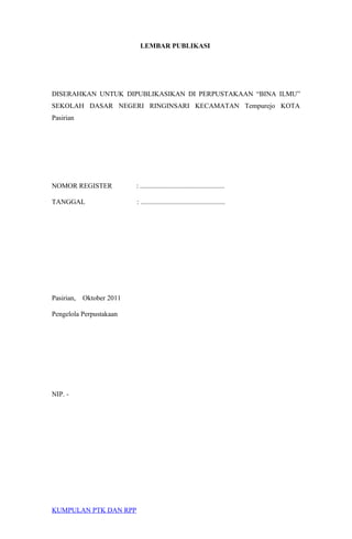 LEMBAR PUBLIKASI
DISERAHKAN UNTUK DIPUBLIKASIKAN DI PERPUSTAKAAN “BINA ILMU”
SEKOLAH DASAR NEGERI RINGINSARI KECAMATAN Tempurejo KOTA
Pasirian
NOMOR REGISTER : .................................................
TANGGAL : .................................................
Pasirian, Oktober 2011
Pengelola Perpustakaan
NIP. -
KUMPULAN PTK DAN RPP
 