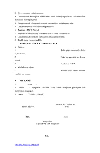 2. Siswa mencatat penjelasan guru.
3. Guru memberi kesempatan kepada siswa untuk bertanya apabila ada kesulitan dalam
memahami materi pelajaran.
4. Guru menunjuk beberapa siswa untuk mengerjakan soal di papan tulis.
5. Guru memberikan soal evaluasi kepada siswa.
c. Kegiatan Akhir (10 menit)
1. Kegiatan reflesksi tentang proses dan hasil kegiatan pembelajaran.
2. Guru menarik kesimpulan tentang menentukan nilai tempat.
3. Tindak lanjut (pemberian PR).
I. SUMBER DAN MEDIA PEMBELAJARAN
a. Sumber
1. Buku paket matematika kelas
II, Yudhistira.
2. Buku lain yang relevan dengan
materi.
3. Kurikulum KTSP.
b. Media Pembelajaran
- Gambar nilai tempat ratusan,
puluhan dan satuan.
J. PENILAIAN
1. Awal : -
2. Proses : Mengamati keaktifan siswa dalam menjawab pertanyaan dan
memberikan tanggapan.
3. `Akhir : Tes tulis (terlampir)
Pasirian, 13 Oktober 2011
Teman Sejawat Guru
NIP. NIP.
Mengetahui,
Kepala UPT SDN Ringinsari
NIP.
KUMPULAN PTK DAN RPP
 