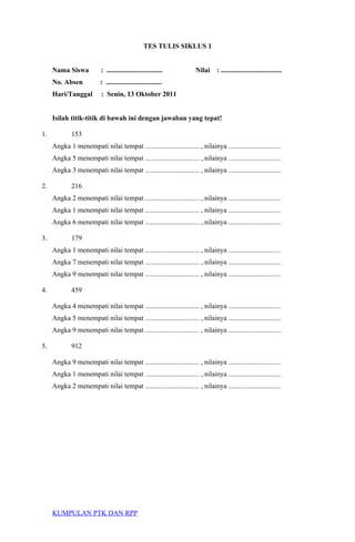 TES TULIS SIKLUS 1
Nama Siswa : ................................ Nilai : ...................................
No. Absen : ................................
Hari/Tanggal : Senin, 13 Oktober 2011
Isilah titik-titik di bawah ini dengan jawaban yang tepat!
1. 153
Angka 1 menempati nilai tempat ............................... , nilainya ..............................
Angka 5 menempati nilai tempat ............................... , nilainya ..............................
Angka 3 menempati nilai tempat ............................... , nilainya ..............................
2. 216
Angka 2 menempati nilai tempat ............................... , nilainya ..............................
Angka 1 menempati nilai tempat ............................... , nilainya ..............................
Angka 6 menempati nilai tempat ............................... , nilainya ..............................
3. 179
Angka 1 menempati nilai tempat ............................... , nilainya ..............................
Angka 7 menempati nilai tempat ............................... , nilainya ..............................
Angka 9 menempati nilai tempat ............................... , nilainya ..............................
4. 459
Angka 4 menempati nilai tempat ............................... , nilainya ..............................
Angka 5 menempati nilai tempat ............................... , nilainya ..............................
Angka 9 menempati nilai tempat ............................... , nilainya ..............................
5. 912
Angka 9 menempati nilai tempat ............................... , nilainya ..............................
Angka 1 menempati nilai tempat ............................... , nilainya ..............................
Angka 2 menempati nilai tempat ............................... , nilainya ..............................
KUMPULAN PTK DAN RPP
 