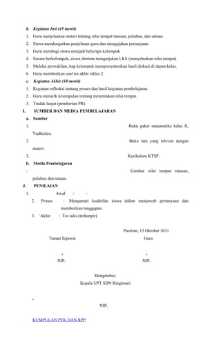 b. Kegiatan Inti (45 menit)
1. Guru menjelaskan materi tentang nilai tempat ratusan, puluhan, dan satuan.
2. Siswa mendengarkan penjelasan guru dan mengajukan pertanyaan.
3. Guru membagi siswa menjadi beberapa kelompok
4. Secara berkelompok, siswa diminta mengerjakan LKS (menyebutkan nilai tempat)
5. Melalui perwakilan, tiap kelompok mempresentasikan hasil diskusi di depan kelas.
6. Guru memberikan soal tes akhir siklus 2.
c. Kegiatan Akhir (10 menit)
1. Kegiatan reflesksi tentang proses dan hasil kegiatan pembelajaran.
2. Guru menarik kesimpulan tentang menentukan nilai tempat.
3. Tindak lanjut (pemberian PR).
I. SUMBER DAN MEDIA PEMBELAJARAN
a. Sumber
1. Buku paket matematika kelas II,
Yudhistira.
2. Buku lain yang relevan dengan
materi.
3. Kurikulum KTSP.
b. Media Pembelajaran
- Gambar nilai tempat ratusan,
puluhan dan satuan.
J. PENILAIAN
1. Awal : -
2. Proses : Mengamati keaktifan siswa dalam menjawab pertanyaan dan
memberikan tanggapan.
3. `Akhir : Tes tulis (terlampir)
Pasirian, 13 Oktober 2011
Teman Sejawat Guru
. .
NIP. NIP.
Mengetahui,
Kepala UPT SDN Ringinsari
.
NIP.
KUMPULAN PTK DAN RPP
 