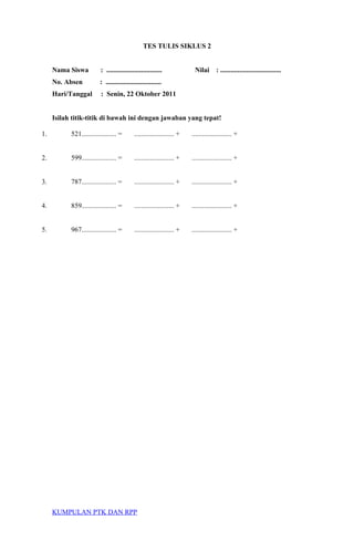 TES TULIS SIKLUS 2
Nama Siswa : ................................ Nilai : ...................................
No. Absen : ................................
Hari/Tanggal : Senin, 22 Oktober 2011
Isilah titik-titik di bawah ini dengan jawaban yang tepat!
1. 521.................... = ....................... + ....................... +
2. 599.................... = ....................... + ....................... +
3. 787.................... = ....................... + ....................... +
4. 859.................... = ....................... + ....................... +
5. 967.................... = ....................... + ....................... +
KUMPULAN PTK DAN RPP
 