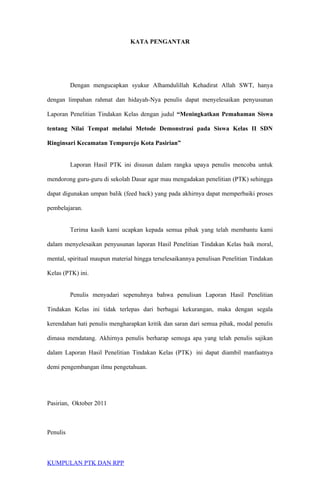 KATA PENGANTAR
Dengan mengucapkan syukur Alhamdulillah Kehadirat Allah SWT, hanya
dengan limpahan rahmat dan hidayah-Nya penulis dapat menyelesaikan penyusunan
Laporan Penelitian Tindakan Kelas dengan judul “Meningkatkan Pemahaman Siswa
tentang Nilai Tempat melalui Metode Demonstrasi pada Siswa Kelas II SDN
Ringinsari Kecamatan Tempurejo Kota Pasirian”
Laporan Hasil PTK ini disusun dalam rangka upaya penulis mencoba untuk
mendorong guru-guru di sekolah Dasar agar mau mengadakan penelitian (PTK) sehingga
dapat digunakan umpan balik (feed back) yang pada akhirnya dapat memperbaiki proses
pembelajaran.
Terima kasih kami ucapkan kepada semua pihak yang telah membantu kami
dalam menyelesaikan penyusunan laporan Hasil Penelitian Tindakan Kelas baik moral,
mental, spiritual maupun material hingga terselesaikannya penulisan Penelitian Tindakan
Kelas (PTK) ini.
Penulis menyadari sepenuhnya bahwa penulisan Laporan Hasil Penelitian
Tindakan Kelas ini tidak terlepas dari berbagai kekurangan, maka dengan segala
kerendahan hati penulis mengharapkan kritik dan saran dari semua pihak, modal penulis
dimasa mendatang. Akhirnya penulis berharap semoga apa yang telah penulis sajikan
dalam Laporan Hasil Penelitian Tindakan Kelas (PTK) ini dapat diambil manfaatnya
demi pengembangan ilmu pengetahuan.
Pasirian, Oktober 2011
Penulis
KUMPULAN PTK DAN RPP
 