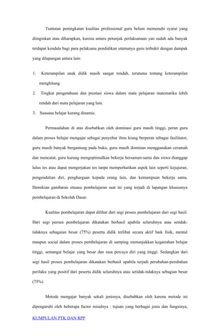 Tuntutan peningkatan kualitas professional guru belum memenuhi syarat yang
diinginkan atau diharapkan, karena antara petunjuk perlaksanaan yan sudah ada banyak
terdapat kendala bagi para pelaksana pendidikan utamanya guru terbukti dengan dampak
yang dilapangan antara lain:
1. Keterampilan anak didik masih sangat rendah, terutama tentang keterampilan
menghitung.
2. Tingkat pengetahuan dan prestasi siswa dalam mata pelajaran matematika lebih
rendah dari mata pelajaran yang lain.
3. Suasana belajar kurang dinamis.
Permasalahan di atas disebabkan oleh dominasi guru masih tinggi, peran guru
dalam proses belajar mengajar sebagai penyebar ilmu krang berperan sebagai fasilitator,
guru masih banyak bergantung pada buku, guru masih dominan menggunakan ceramah
dan mencatat, guru kurang mengoptimalkan bekerja bersaman-sama dan siswa dianggap
lulus tes atau dapat mengerjakan tes tanpa memperhatikan aspek lain seperti kejujuran,
pengendalian diri, penghargaan kepada orang lain, dan kemampuan bekerja sama.
Demikian gambaran situasu pembelajaran saat ini yang terjadi di lapangan khususnya
pembelajaran di Sekolah Dasar.
Kualitas pembelajaran dapat dilihat dari segi proses pembelajaran dari segi hasil.
Dari segi peoses pembelajaran dikatakan berhasil apabila seluruhnya atau setidak-
tidaknya sebagaian besar (75%) peserta didik terlibat secara aktif baik fisik, mental
maupun social dalam proses pembelajaran di samping menunjukkan kegairahan belajar
tinggi, semangat belajar yang besar dan rasa percaya diri yang tinggi. Sedangkan dari
segi hasil proses pembelajaran dikatakan berhasil apabila terjadi perubahan-perubahan
perilaku yang positif dari peserta didik seluruhnya atau setidak-tidaknya sebagian besar
(75%)
Metode mengajar banyak sekali jenisnya, disebabkan oleh karena metode ini
dipengaruhi oleh beberapa factor misalnya : tujuan yang berbagai jenis dan fungsinya,
KUMPULAN PTK DAN RPP
 