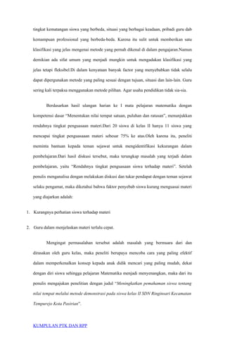tingkat kematangan siswa yang berbeda, situasi yang berbagai keadaan, pribadi guru dab
kemampuan professional yang berbeda-beda. Karena itu sulit untuk memberikan satu
klasifikasi yang jelas mengenai metode yang pernah dikenal di dalam pengajaran.Namun
demikian ada sifat umum yang menjadi mungkin untuk mengadakan klasifikasi yang
jelas tetapi fleksibel.Di dalam kenyataan banyak factor yang menyebabkan tidak selalu
dapat dipergunakan metode yang paling sesuai dengan tujuan, situasi dan lain-lain. Guru
sering kali terpaksa menggunakan metode pilihan. Agar usaha pendidikan tidak sia-sia.
Berdasarkan hasil ulangan harian ke I mata pelajaran matematika dengan
kompetensi dasar “Menentukan nilai tempat satuan, puluhan dan ratusan”, menunjukkan
rendahnya tingkat penguasaan materi.Dari 20 siswa di kelas II hanya 11 siswa yang
mencapai tingkat penguasaaan materi sebesar 75% ke atas.Oleh karena itu, peneliti
meminta bantuan kepada teman sejawat untuk mengidentifikasi kekurangan dalam
pembelajaran.Dari hasil diskusi tersebut, maka terungkap masalah yang terjadi dalam
pembelajaran, yaitu “Rendahnya tingkat penguasaan siswa terhadap materi”. Setelah
penulis menganalisa dengan melakukan diskusi dan tukar pendapat dengan teman sejawat
selaku pengamat, maka diketahui bahwa faktor penyebab siswa kurang menguasai materi
yang diajarkan adalah:
1. Kurangnya perhatian siswa terhadap materi
2. Guru dalam menjelaskan materi terlalu cepat.
Mengingat permasalahan tersebut adalah masalah yang bermuara dari dan
dirasakan oleh guru kelas, maka peneliti berupaya mencoba cara yang paling efektif
dalam memperkenalkan konsep kepada anak didik mencari yang paling mudah, dekat
dengan diri siswa sehingga pelajaran Matematika menjadi menyenangkan, maka dari itu
penulis mengajukan penelitian dengan judul “Meningkatkan pemahaman siswa tentang
nilai tempat melalui metode demonstrasi pada siswa kelas II SDN Ringinsari Kecamatan
Tempurejo Kota Pasirian”.
KUMPULAN PTK DAN RPP
 