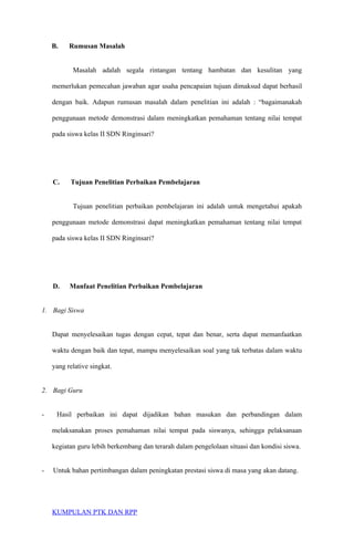 B. Rumusan Masalah
Masalah adalah segala rintangan tentang hambatan dan kesulitan yang
memerlukan pemecahan jawaban agar usaha pencapaian tujuan dimaksud dapat berhasil
dengan baik. Adapun rumusan masalah dalam penelitian ini adalah : “bagaimanakah
penggunaan metode demonstrasi dalam meningkatkan pemahaman tentang nilai tempat
pada siswa kelas II SDN Ringinsari?
C. Tujuan Penelitian Perbaikan Pembelajaran
Tujuan penelitian perbaikan pembelajaran ini adalah untuk mengetahui apakah
penggunaan metode demonstrasi dapat meningkatkan pemahaman tentang nilai tempat
pada siswa kelas II SDN Ringinsari?
D. Manfaat Penelitian Perbaikan Pembelajaran
1. Bagi Siswa
Dapat menyelesaikan tugas dengan cepat, tepat dan benar, serta dapat memanfaatkan
waktu dengan baik dan tepat, mampu menyelesaikan soal yang tak terbatas dalam waktu
yang relative singkat.
2. Bagi Guru
- Hasil perbaikan ini dapat dijadikan bahan masukan dan perbandingan dalam
melaksanakan proses pemahaman nilai tempat pada siswanya, sehingga pelaksanaan
kegiatan guru lebih berkembang dan terarah dalam pengelolaan situasi dan kondisi siswa.
- Untuk bahan pertimbangan dalam peningkatan prestasi siswa di masa yang akan datang.
KUMPULAN PTK DAN RPP
 