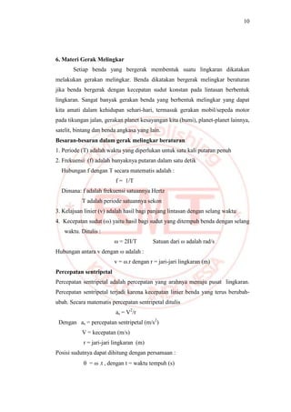10
6. Materi Gerak Melingkar
Setiap benda yang bergerak membentuk suatu lingkaran dikatakan
melakukan gerakan melingkar. Benda dikatakan bergerak melingkar beraturan
jika benda bergerak dengan kecepatan sudut konstan pada lintasan berbentuk
lingkaran. Sangat banyak gerakan benda yang berbentuk melingkar yang dapat
kita amati dalam kehidupan sehari-hari, termasuk gerakan mobil/sepeda motor
pada tikungan jalan, gerakan planet kesayangan kita (bumi), planet-planet lainnya,
satelit, bintang dan benda angkasa yang lain.
Besaran-besaran dalam gerak melingkar beraturan
1. Periode (T) adalah waktu yang diperlukan untuk satu kali putaran penuh
2. Frekuensi (f) adalah banyaknya putaran dalam satu detik
Hubungan f dengan T secara matematis adalah :
f = 1/T
Dimana: f adalah frekuensi satuannya Hertz
T adalah periode satuannya sekon
3. Kelajuan linier (v) adalah hasil bagi panjang lintasan dengan selang waktu
4. Kecepatan sudut (ω) yaitu hasil bagi sudut yang ditempuh benda dengan selang
waktu. Ditulis :
ω = 2П/T Satuan dari ω adalah rad/s
Hubungan antara v dengan ω adalah :
v = ω.r dengan r = jari-jari lingkaran (m)
Percepatan sentripetal
Percepatan sentripetal adalah percepatan yang arahnya menuju pusat lingkaran.
Percepatan sentripetal terjadi karena kecepatan linier benda yang terus berubah-
ubah. Secara matematis percepatan sentripetal ditulis
as = V2
/r
Dengan as = percepatan sentripetal (m/s2
)
V = kecepatan (m/s)
r = jari-jari lingkaran (m)
Posisi sudutnya dapat dihitung dengan persamaan :
 = ω .t , dengan t = waktu tempuh (s)
 