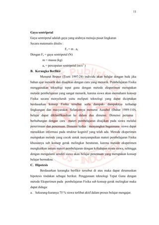 11
Gaya sentripetal
Gaya sentripetal adalah gaya yang arahnya menuju pusat lingkaran
Secara matematis ditulis :
Fs = m . as
Dengan Fs = gaya sentripetal (N)
m = massa (kg)
as = percepatan sentripetal (m/s2
)
B. Kerangka Berfikir
Menurut Bruner (Toeti 1997:24) individu akan belajar dengan baik jika
bahan ajar menarik dan disajikan dengan cara yang menarik. Pembelajaran Fisika
menggunakan teknologi tepat guna dengan metode eksperimen merupakan
metode pembelajaran yang sangat menarik, karena siswa akan memahami konsep
Fisika secara menyeluruh yaitu meliputi teknologi yang dapat diciptakan
berdasarkan konsep Fisika tersebut serta dampak- dampaknya terhadap
lingkungan dan masyarakat. Selanjutnya menurut Ausubel (Dahar 1989:110),
belajar dapat diklasifikasikan ke dalam dua dimensi. Dimensi pertama :
berhubungan dengan cara materi pembelajaran disajikan pada siswa melalui
penerimaan dan penemuan. Dimensi kedua : menyangkut bagaimana siswa dapat
menaikkan informasi pada struktur kognitif yang telah ada. Metode eksperimen
merupakan metode yang cocok untuk menyampaikan materi pembelajaran Fisika
khususnya sub konsep gerak melingkar beraturan, karena metode eksperimen
mengkaitkan antara materi pembelajaran dengan kehidupan nyata siswa, sehingga
dengan mengalami sendiri siswa akan belajar penemuan yang merupakan konsep
belajar bermakna.
C. Hipotesis
Berdasarkan kerangka berfikir tersebut di atas maka dapat dirumuskan
hipotesis tindakan sebagai berikut. Penggunaan teknologi Tepat Guna dengan
metode Eksperimen pada pembelajaran Fisika sub konsep gerak melingkar maka
dapat diduga:
a. Sekurang-kuranya 75 % siswa terlibat aktif dalam proses belajar mengajar.
 