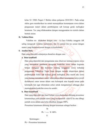 13
kelas X.1 SMA Negeri 3 Brebes tahun pelajaran 2010/2011. Pada setiap
siklus guru memberikan tes untuk menunjukkan kemampuan siswa dalam
penguasaan materi dalam pembelajaran sub konsep gerak melingkar
beraturan. Tes yang dilaksanakan dengan menggunakan tes tertulis dalam
bentuk uraian.
D. Validasi Data
Validitas tes dilakukan dengan cara : 1) Face Falidity (anggota AR
saling mengecek validitas instrumen), dan 2) content (isi tes sesuai dengan
materi yang diajarkan/sesuai dengan isi kurikulum).
E. Analisa Data.
Data yang diperoleh selanjutnya dianalisis dengan cara :
a. Data kualitatif.
Data yang diperoleh dari pengamatan atau observasi tentang respons siswa
yang merupakan gambaran mengenai keaktifan siswa dalam kegiatan
belajar mengajar dan kuisioner tentang tanggapan siswa terhadap
penggunaan Teknologi Tepat Guna dengan metode eksperimen dalam
pembelajaran fisika sub konsep gerak melingkar. Jika masih ada siswa
yang kurang memahami materi selanjutnya diberi kesempatan tanya jawab
(kolaborasi) antar teman dalam satu kelompok atau kepada teman pada
kelompok lain agar ditemukan solusi untuk mengatasinya sehingga akan
meningkatkan keaktifan siswa itu sendiri.
b. Data kuantitatif.
Data yang diperoleh dari hasil belajar siswa kemudian dihitung prosentase
ketuntasanya yaitu jumlah siswa yang memperoleh nilai 62 ke atas dibagi
jumlah siswa dalam satu kelas dikalikan dengan 100%.
Prosentase ketuntasan dihitung dengan ketentuan sebagai berikut :
St
Pk = ---- X 100%
S
Keterangan :
Pk = Prosentase ketuntasan
 