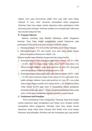 17
Adapun siswa yang diwawancarai adalah siswa yang tidak tuntas belajar
sebanyak 15 siswa. Hasil wawancara menunjukkan bahwa penggunaan
Teknologi Tepat Guna dengan metode eksperimen dalam pembelajaran Fisika
sub konsep gerak melingkar beraturan membuat siswa menjadi aktif, tidak bosan
dan menyukai pelajaran Fisika.
B. Pengujian Hipotesis
Hipotesis penelitian yang diajukan sebelumnya adalah Penggunaan
teknologi Tepat Guna dengan menggunakan metode Eksperimen pada
pembelajaran Fisika sub konsep gerak melingkar beraturan diduga :
a. Sekurang-kurangya 75 % siswa terlibat aktif dalam proses belajar mengajar.
b. Sekurang-kurangnya 85% dari jumlah siswa akan tuntas belajar dengan
Kriteria Ketuntasan Minimum 62. (KKM = 62).
Hipotesis tersebut dapat dibuktikan dengan data-data sebagai berikut.
1. Ketuntasan belajar Fisika yang dicapai pada siklus I sebesar : 24/ 39 x 100%
= 61,54%. Hasil ketuntasan belajar Fisika sebesar 61,54% pada siklus I ini,
belum mencapai indikator utama pada penelitian ini yaitu 85% siswa akan
tuntas belajar dengan memiliki nilai ulangan harian  62.
2. Ketuntasan belajar Fisika yang dicapai pada siklus II sebesar : 34/39 x 100%
= 87,18%. Hasil ketuntasan belajar Fisika sebesar 87,18% pada siklus II ini,
sudah mencapai indikator utama pada penelitian ini yaitu 85% siswa akan
tuntas belajar dengan memiliki nilai ulangan harian  62. Ketuntasan belajar
Fisika sebesar 87,18% pada siklus II menunjukkan adanya peningkatan
ketuntasan belajar dari siklus I . Dengan demikian menunjukkan bahwa pada
siklus II telah dapat membuktikan hipotesis penelitian yang dimaksud.
C. Pembahasan Hasil Penelitian
Proses pembelajaran Fisika menggunakan Teknologi Tepat Guna dengan
metode eksperimen dapat meningkatkan hasil belajar siswa. Keadaan tersebut
menunjukkan bahwa penggunaan Teknologi Tepat Guna dengan metode
eksperimen sangat cukup untuk mencapai hasil belajar siswa sesuai dengan
ketuntasan yang diharapkan. Demikian pula dari kemampuan guru yang dimiliki
 