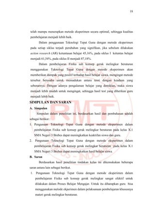 18
telah mampu menerapkan metode eksperimen secara optimal, sehingga kualitas
pembelajaran menjadi lebih baik.
Dalam penggunaan Teknologi Tepat Guna dengan metode eksperimen
pada setiap siklus terjadi perubahan yang signifikan, jika sebelum dilakukan
action research (AR) ketuntasan belajar 45,16%, pada siklus I ketuntas belajar
menjadi 61,54%, pada siklus II menjadi 87,18%.
Dalam pembelajaran Fisika sub konsep gerak melingkar beraturan
menggunakan Teknologi Tepat Guna dengan metode eksperimen akan
memberikan dampak yang positif terhadap hasil belajar siswa, mengingat metode
tersebut berusaha untuk memadukan antara teori dengan keadaan yang
sebenarnya. Dengan adanya pengalaman belajar yang demikian, maka siswa
menjadi lebih mudah untuk mengingat, sehingga hasil test yang diberikan guru
menjadi lebih baik.
SIMPULAN DAN SARAN
A. Simpulan
Simpulan dalam penelitian ini, berdasarkan hasil dan pembahasan adalah
sebagai berikut :
1. Pengunaan Teknologi Tepat Guna dengan metode eksperimen dalam
pembelajaran Fisika sub konsep gerak melingkar beraturan pada kelas X.1
SMA Negeri 3 Brebes dapat meningkatkan keaktifan siswa dan guru.
2. Pengunaan Teknologi Tepat Guna dengan metode eksperimen dalam
pembelajaran Fisika sub konsep gerak melingkar beraturan pada kelas X.1
SMA Negeri 3 Brebes dapat meningkatkan hasil belajar siswa.
B. Saran
Berdasarkan hasil penelitian tindakan kelas ini dikemukakan beberapa
saran antara lain sebagai berikut.
1. Pengunaan Teknologi Tepat Guna dengan metode eksperimen dalam
pembelajaran Fisika sub konsep gerak melingkar sangat efektif untuk
dilakukan dalam Proses Belajar Mengajar. Untuk itu diharapkan guru bisa
menggunakan metode ekperimen dalam pelaksanaan pembelajaran khususnya
materi gerak melingkar beraturan.
 