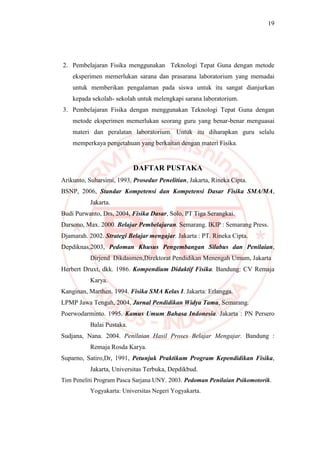 19
2. Pembelajaran Fisika menggunakan Teknologi Tepat Guna dengan metode
eksperimen memerlukan sarana dan prasarana laboratorium yang memadai
untuk memberikan pengalaman pada siswa untuk itu sangat dianjurkan
kepada sekolah- sekolah untuk melengkapi sarana laboratorium.
3. Pembelajaran Fisika dengan menggunakan Teknologi Tepat Guna dengan
metode eksperimen memerlukan seorang guru yang benar-benar menguasai
materi dan peralatan laboratorium. Untuk itu diharapkan guru selalu
memperkaya pengetahuan yang berkaitan dengan materi Fisika.
DAFTAR PUSTAKA
Arikunto, Suharsimi, 1993, Prosedur Penelitian, Jakarta, Rineka Cipta.
BSNP, 2006, Standar Kompetensi dan Kompetensi Dasar Fisika SMA/MA,
Jakarta.
Budi Purwanto, Drs, 2004, Fisika Dasar, Solo, PT Tiga Serangkai.
Darsono, Max. 2000. Belajar Pembelajaran. Semarang. IKIP : Semarang Press.
Djamarah. 2002. Strategi Belajar mengajar. Jakarta : PT. Rineka Cipta.
Depdiknas,2003, Pedoman Khusus Pengembangan Silabus dan Penilaian,
Dirjend Dikdasmen,Direktorat Pendidikan Menengah Umum, Jakarta
Herbert Druxt, dkk. 1986. Kompendium Didaktif Fisika. Bandung: CV Remaja
Karya.
Kanginan, Marthen. 1994. Fisika SMA Kelas I. Jakarta: Erlangga.
LPMP Jawa Tengah, 2004, Jurnal Pendidikan Widya Tama, Semarang.
Poerwodarminto. 1995. Kamus Umum Bahasa Indonesia. Jakarta : PN Persero
Balai Pustaka.
Sudjana, Nana. 2004. Penilaian Hasil Proses Belajar Mengajar. Bandung :
Remaja Rosda Karya.
Suparno, Satiro,Dr, 1991, Petunjuk Praktikum Program Kependidikan Fisika,
Jakarta, Universitas Terbuka, Depdikbud.
Tim Peneliti Program Pasca Sarjana UNY. 2003. Pedoman Penilaian Psikomotorik.
Yogyakarta: Universitas Negeri Yogyakarta.
 