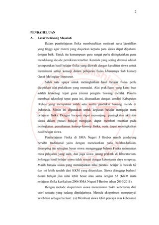 2
PENDAHULUAN
A. Latar Belakang Masalah
Dalam pembelajaran fisika membutuhkan motivasi serta kreatifitas
yang tinggi agar materi yang diajarkan kepada para siswa dapat dipahami
dengan baik. Untuk itu kemampuan guru sangat perlu ditingkatakan guna
mendukung ide-ide pemikiran tersebut. Kendala yang sering ditemui adalah
keterpurukan hasil belajar fisika yang diawali dengan kesulitan siswa untuk
memahami setiap konsep dalam pelajaran fisika khususnya Sub konsep
Gerak Melingkar Beraturan.
Salah satu upaya untuk meningkatkan hasil belajar fisika perlu
diciptakan alat praktikum yang memadai. Alat praktikum yang kami buat
adalah teknologi tepat guna (mesin pengiris bawang merah). Penulis
membuat teknologi tepat guna ini, disesuaikan dengan kondisi Kabupaten
Brebes yang merupakan salah satu sentra produksi bawang merah di
Indonesia. Mesin ini digunakan untuk kegiatan belajar mengajar mata
pelajaran fisika. Dengan harapan dapat menunjang peningkatan aktivitas
siswa dalam proses belajar mengajar, dapat memberi manfaat pada
peningkatan pemahaman konsep–konsep fisika, serta dapat meningkatkan
hasil belajar siswa.
Pembelajaran Fisika di SMA Negeri 3 Brebes masih cenderung
bersifat tradisional yaitu dengan menekankan pada hafalan-hafalan,
disamping itu sebagian besar siswa menganggap bahwa Fisika merupakan
mata pelajaran yang sulit, dan juga siswa jarang praktek di laboratorium.
Sehingga hasil belajar siswa tidak sesuai dengan ketuntasan daya serapnya.
Masih banyak siswa yang mendapatkan nilai prestasi belajar di bawah 62
dan ini lebih rendah dari KKM yang ditentukan. Siswa dianggap berhasil
dalam belajar jika nilai lebih besar atau sama dengan 62 (KKM mata
pelajaran fisika kurikulum 2006 SMA Negeri 3 Brebes tahun 2010/2011).
Dengan metode eksperimen siswa menemukan bukti kebenaran dari
teori sesuatu yang sedang dipelajarinya. Metode eksperimen mempunyai
kelebihan sebagai berikut : (a) Membuat siswa lebih percaya atas kebenaran
 