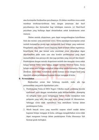 3
atau kesimpulan berdasarkan percobaannya. (b) dalam membina siswa untuk
membuat terobosan-terobosan baru dengan penemuan dari hasil
percobaannya dan bermanfaat bagi kehidupan manusia. (c) Hasil-hasil
percobaan yang berharga dapat dimanfaatkan untuk kemakmuran umat
manusia.
Dalam metode eksperimen, guru dapat mengembangkan keterlibatan
fisik dan mental, serta emosional siswa. Siswa mendapat kesempatan untuk
melatih ketrampilan proses agar memperoleh hasil belajar yang maksimal.
Pengalaman yang dialami secara langsung dapat tertanam dalam ingatannya.
Keterlibatan fisik dan mental serta emosional siswa diharapkan dapat
diperkenalkan pada suatu cara atau kondisi pembelajaran yang dapat
menumbuhkan rasa percaya diri dan juga perilaku yang inovatif dan kreatif.
Pembelajaran dengan metode eksperimen melatih dan mengajar siswa untuk
belajar konsep fisika sama halnya dengan seorang ilmuwan fisika. Siswa
belajar secara aktif dengan mengikuti tahap-tahap pembelajarannya. Dengan
demikian, siswa akan menemukan sendiri konsep sesuai dengan hasil yang
diperoleh selama pelaksanaan kegiatan belajar mengajar di kelas.
B. Permasalahan
Berdasarkan uraian latar belakang masalah, maka ada tiga
permasalahan yang perlu diperhatikan yaitu :
1. Pembelajaran Fisika di SMA Negeri 3 Brebes masih cenderung bersifat
tradisional yaitu dengan menekankan pada hafalan-hafalan, disamping
itu sebagian besar siswa menganggap bahwa Fisika merupakan mata
pelajaran yang sulit, dan juga siswa jarang praktek di laboratorium.
Sehingga siswa tidak sepenuhnya bisa memahami konsep dalam
pembelajaran Fisika.
2. Masih banyak siswa yang memiliki respons relatif rendah dalam
kegiatan belajar mengajar di kelas, sehingga mengakibatkan siswa tidak
dapat menguasai konsep dalam pembelajaran Fisika khususnya Sub
Konsep gerak melingkar.
 