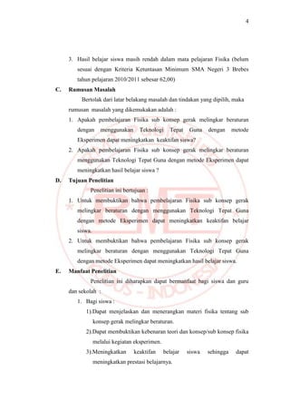 4
3. Hasil belajar siswa masih rendah dalam mata pelajaran Fisika (belum
sesuai dengan Kriteria Ketuntasan Minimum SMA Negeri 3 Brebes
tahun pelajaran 2010/2011 sebesar 62,00)
C. Rumusan Masalah
Bertolak dari latar belakang masalah dan tindakan yang dipilih, maka
rumusan masalah yang dikemukakan adalah :
1. Apakah pembelajaran Fisika sub konsep gerak melingkar beraturan
dengan menggunakan Teknologi Tepat Guna dengan metode
Eksperimen dapat meningkatkan keaktifan siswa?
2. Apakah pembelajaran Fisika sub konsep gerak melingkar beraturan
menggunakan Teknologi Tepat Guna dengan metode Eksperimen dapat
meningkatkan hasil belajar siswa ?
D. Tujuan Penelitian
Penelitian ini bertujuan :
1. Untuk membuktikan bahwa pembelajaran Fisika sub konsep gerak
melingkar beraturan dengan menggunakan Teknologi Tepat Guna
dengan metode Eksperimen dapat meningkatkan keaktifan belajar
siswa.
2. Untuk membuktikan bahwa pembelajaran Fisika sub konsep gerak
melingkar beraturan dengan menggunakan Teknologi Tepat Guna
dengan metode Eksperimen dapat meningkatkan hasil belajar siswa.
E. Manfaat Penelitian
Penelitian ini diharapkan dapat bermanfaat bagi siswa dan guru
dan sekolah :
1. Bagi siswa :
1).Dapat menjelaskan dan menerangkan materi fisika tentang sub
konsep gerak melingkar beraturan.
2).Dapat membuktikan kebenaran teori dan konsep/sub konsep fisika
melalui kegiatan eksperimen.
3).Meningkatkan keaktifan belajar siswa sehingga dapat
meningkatkan prestasi belajarnya.
 