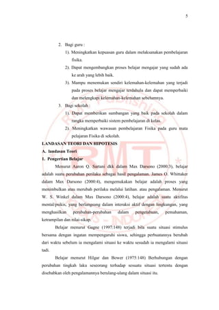 5
2. Bagi guru :
1). Meningkatkan kepuasan guru dalam melaksanakan pembelajaran
fisika.
2). Dapat mengembangkan proses belajar mengajar yang sudah ada
ke arah yang lebih baik.
3). Mampu menemukan sendiri kelemahan-kelemahan yang terjadi
pada proses belajar mengajar terdahulu dan dapat memperbaiki
dan melengkapi kelemahan-kelemahan sebelumnya.
3. Bagi sekolah :
1). Dapat memberikan sumbangan yang baik pada sekolah dalam
rangka memperbaiki sistem pembelajaran di kelas.
2). Meningkatkan wawasan pembelajaran Fisika pada guru mata
pelajaran Fisika di sekolah.
LANDASAN TEORI DAN HIPOTESIS
A. landasan Teori
1. Pengertian Belajar
Menurut Aaron Q. Sartani dkk dalam Max Darsono (2000:3), belajar
adalah suatu perubahan perilaku sebagai hasil pengalaman. James O. Whittaker
dalam Max Darsono (2000:4), mengemukakan belajar adalah proses yang
menimbulkan atau merubah perilaku melalui latihan. atau pengalaman. Menurut
W. S. Winkel dalam Max Darsono (2000:4), belajar adalah suatu aktifitas
mental/psikis, yang berlangsung dalam interaksi aktif dengan lingkungan, yang
menghasilkan perubahan-perubahan dalam pengetahuan, pemahaman,
ketrampilan dan nilai-sikap.
Belajar menurut Gagne (1997:148) terjadi bila suatu situasi stimulus
bersama dengan ingatan mempengaruhi siswa, sehingga perbuatannya berubah
dari waktu sebelum ia mengalami situasi ke waktu sesudah ia mengalami situasi
tadi.
Belajar menurut Hilgar dan Bower (1975:148) Berhubungan dengan
perubahan tingkah laku seseorang terhadap sesuatu situasi tertentu dengan
disebabkan oleh pengalamannya berulang-ulang dalam situasi itu.
 